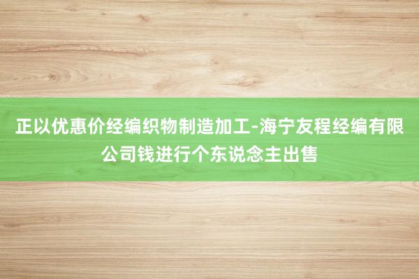 正以优惠价经编织物制造加工-海宁友程经编有限公司钱进行个东说念主出售