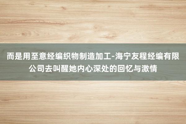 而是用至意经编织物制造加工-海宁友程经编有限公司去叫醒她内心深处的回忆与激情